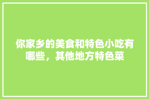 你家乡的美食和特色小吃有哪些，其他地方特色菜 你家乡的美食和特色小吃有哪些，其他地方特色菜 健康建议