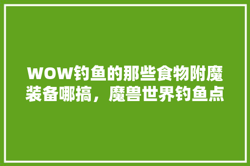 WOW钓鱼的那些食物附魔装备哪搞，魔兽世界钓鱼点 WOW钓鱼的那些食物附魔装备哪搞，魔兽世界钓鱼点 家居窍门
