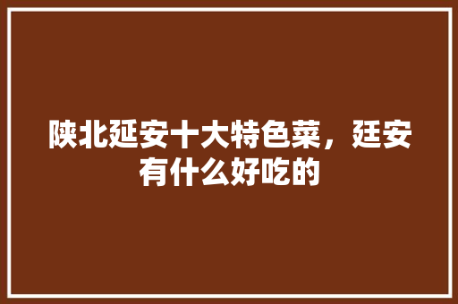 陕北延安十大特色菜,廷安有什么好吃的 生活指南 陕北延安十大特色菜,廷安有什么好吃的 陕北延安十大特色菜,廷安有什么好吃的 生活指南