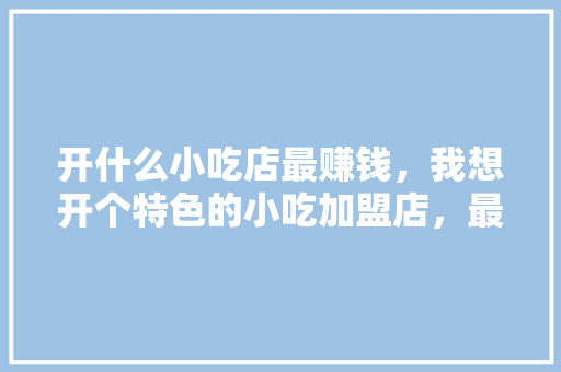开什么小吃店最赚钱，我想开个特色的小吃加盟店，最有特色的加盟小吃 开什么小吃店最赚钱，我想开个特色的小吃加盟店，最有特色的加盟小吃 旅行资讯