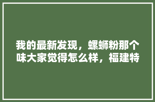 我的最新发现，螺蛳粉那个味大家觉得怎么样，福建特色美食小吃介绍 我的最新发现，螺蛳粉那个味大家觉得怎么样，福建特色美食小吃介绍 旅行资讯