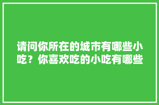 请问你所在的城市有哪些小吃？你喜欢吃的小吃有哪些，我喜爱的地方作文 请问你所在的城市有哪些小吃？你喜欢吃的小吃有哪些，我喜爱的地方作文 健康建议