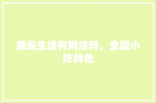 鹿岛生活有网店吗，全国小吃特色 鹿岛生活有网店吗，全国小吃特色 生活指南