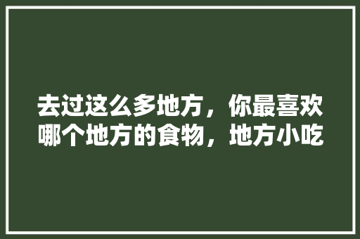 去过这么多地方，你最喜欢哪个地方的食物，地方小吃特产 去过这么多地方，你最喜欢哪个地方的食物，地方小吃特产 旅行资讯
