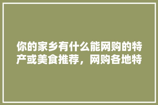 你的家乡有什么能网购的特产或美食推荐，网购各地特产小吃 你的家乡有什么能网购的特产或美食推荐，网购各地特产小吃 健康建议