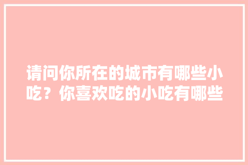 请问你所在的城市有哪些小吃？你喜欢吃的小吃有哪些，有什么特色的地方小吃 和饭店 请问你所在的城市有哪些小吃？你喜欢吃的小吃有哪些，有什么特色的地方小吃 和饭店 家居窍门