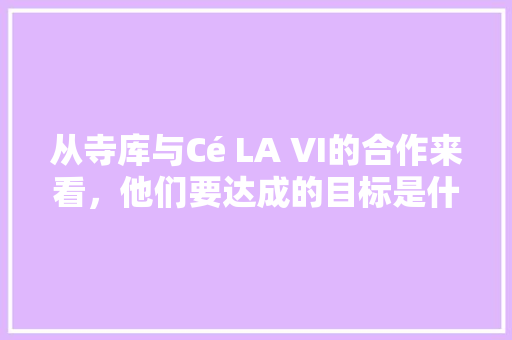 从寺库与Cé LA VI的合作来看，他们要达成的目标是什么，地方小吃特产 从寺库与Cé LA VI的合作来看，他们要达成的目标是什么，地方小吃特产 健康建议