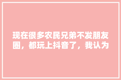 现在很多农民兄弟不发朋友圈，都玩上抖音了，我认为很好，你怎么看呢，小吃抖音名 现在很多农民兄弟不发朋友圈，都玩上抖音了，我认为很好，你怎么看呢，小吃抖音名 旅行资讯