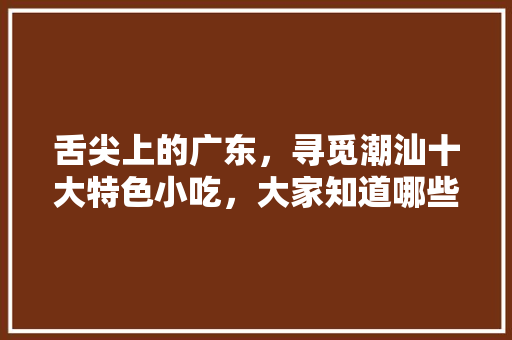 舌尖上的广东，寻觅潮汕十大特色小吃，大家知道哪些，潮汕特色美食小吃 舌尖上的广东，寻觅潮汕十大特色小吃，大家知道哪些，潮汕特色美食小吃 生活指南