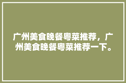 广州美食晚餐粤菜推荐，广州美食晚餐粤菜推荐一下。 广州美食晚餐粤菜推荐，广州美食晚餐粤菜推荐一下。 美食推荐