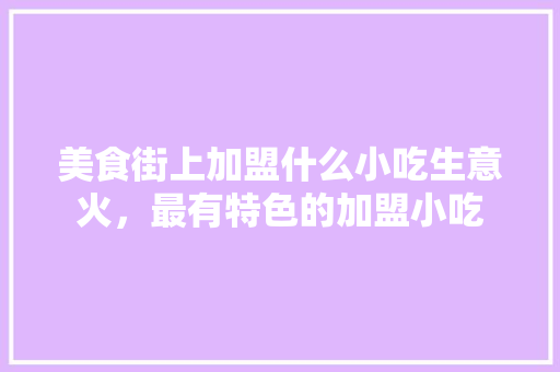 美食街上加盟什么小吃生意火，最有特色的加盟小吃 美食街上加盟什么小吃生意火，最有特色的加盟小吃 旅行资讯