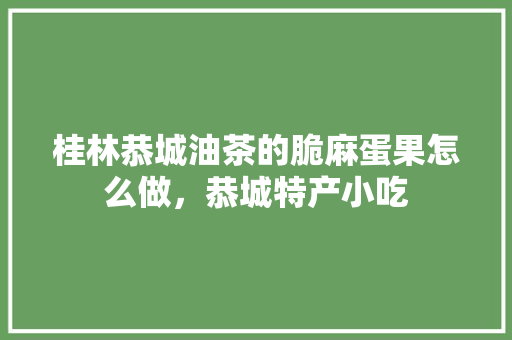 桂林恭城油茶的脆麻蛋果怎么做，恭城特产小吃 桂林恭城油茶的脆麻蛋果怎么做，恭城特产小吃 生活指南