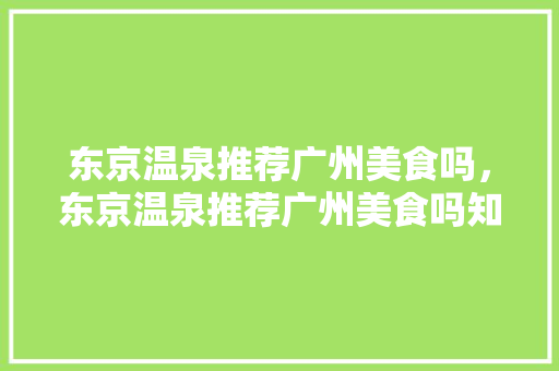 东京温泉推荐广州美食吗，东京温泉推荐广州美食吗知乎。 东京温泉推荐广州美食吗，东京温泉推荐广州美食吗知乎。 美食推荐