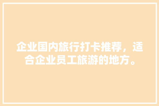 企业国内旅行打卡推荐，适合企业员工旅游的地方。 企业国内旅行打卡推荐，适合企业员工旅游的地方。 旅行资讯