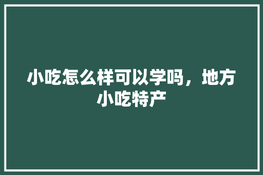 小吃怎么样可以学吗，地方小吃特产 小吃怎么样可以学吗，地方小吃特产 美食推荐