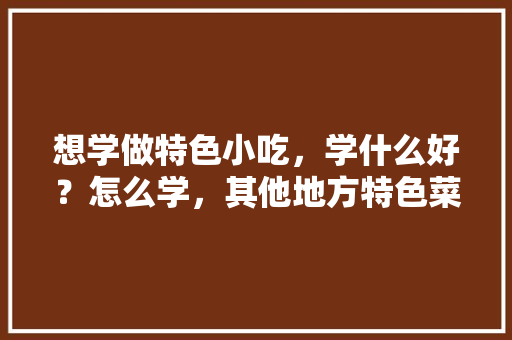 想学做特色小吃，学什么好？怎么学，其他地方特色菜 想学做特色小吃，学什么好？怎么学，其他地方特色菜 家居窍门