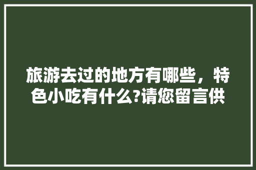 旅游去过的地方有哪些，特色小吃有什么?请您留言供大家参考，好吗，地方小吃特产 旅游去过的地方有哪些，特色小吃有什么?请您留言供大家参考，好吗，地方小吃特产 美食推荐