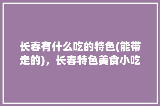 长春有什么吃的特色(能带走的)，长春特色美食小吃有哪些 长春有什么吃的特色(能带走的)，长春特色美食小吃有哪些 旅行资讯