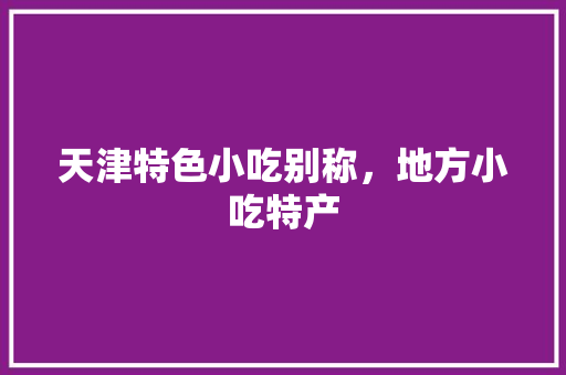 天津特色小吃别称，地方小吃特产 天津特色小吃别称，地方小吃特产 美食推荐