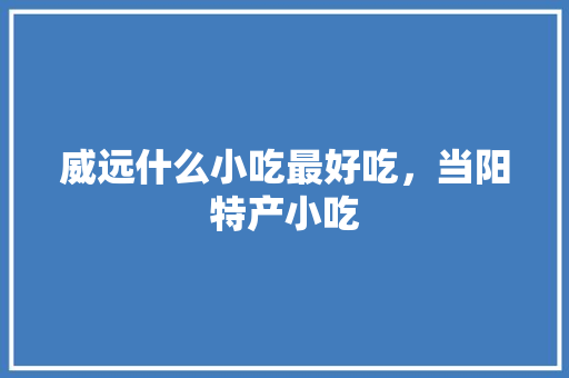 威远什么小吃最好吃，当阳特产小吃 威远什么小吃最好吃，当阳特产小吃 旅行资讯