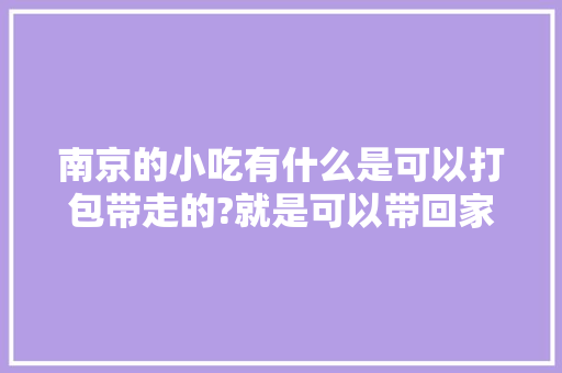 南京的小吃有什么是可以打包带走的?就是可以带回家当作旅游纪念品请人吃的，有什么小吃可以方便打包带走 南京的小吃有什么是可以打包带走的?就是可以带回家当作旅游纪念品请人吃的，有什么小吃可以方便打包带走 家居窍门