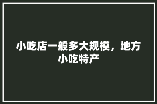 小吃店一般多大规模，地方小吃特产 小吃店一般多大规模，地方小吃特产 生活指南