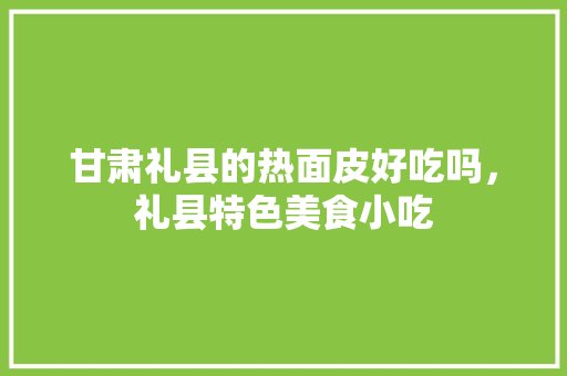 甘肃礼县的热面皮好吃吗，礼县特色美食小吃 甘肃礼县的热面皮好吃吗，礼县特色美食小吃 生活指南