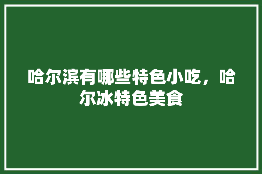 哈尔滨有哪些特色小吃，哈尔冰特色美食 哈尔滨有哪些特色小吃，哈尔冰特色美食 生活指南