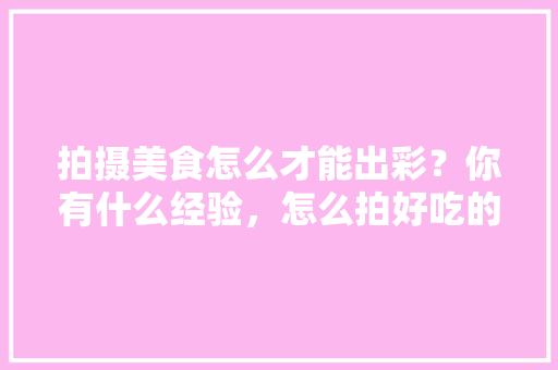 拍摄美食怎么才能出彩？你有什么经验，怎么拍好吃的