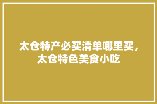太仓特产必买清单哪里买，太仓特色美食小吃 太仓特产必买清单哪里买，太仓特色美食小吃 美食推荐