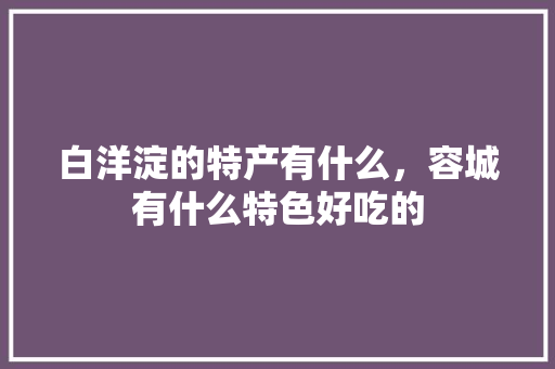 白洋淀的特产有什么，容城有什么特色好吃的 白洋淀的特产有什么，容城有什么特色好吃的 生活指南