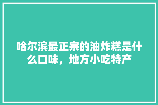 哈尔滨最正宗的油炸糕是什么口味，地方小吃特产 哈尔滨最正宗的油炸糕是什么口味，地方小吃特产 生活指南