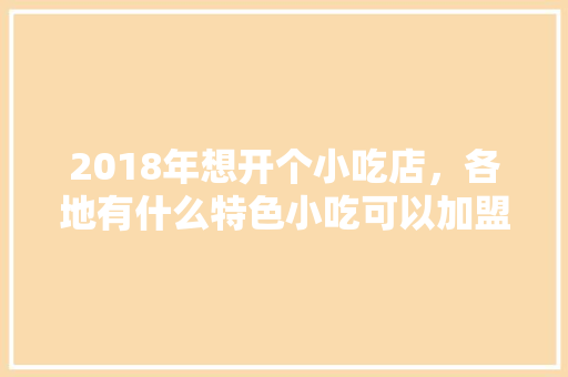 2018年想开个小吃店，各地有什么特色小吃可以加盟呢，地方特色美食加盟 2018年想开个小吃店，各地有什么特色小吃可以加盟呢，地方特色美食加盟 美食推荐