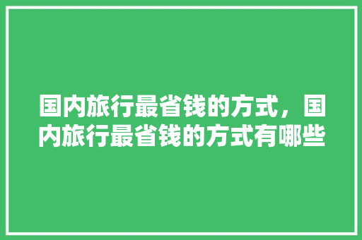 国内旅行最省钱的方式，国内旅行最省钱的方式有哪些。 国内旅行最省钱的方式，国内旅行最省钱的方式有哪些。 旅行资讯
