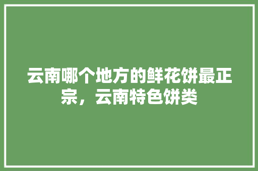 云南哪个地方的鲜花饼最正宗，云南特色饼类 云南哪个地方的鲜花饼最正宗，云南特色饼类 健康建议