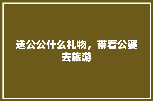 送公公什么礼物，带着公婆去旅游 送公公什么礼物，带着公婆去旅游 美食推荐