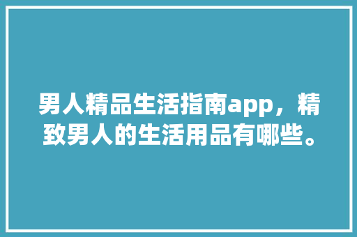 男人精品生活指南app，精致男人的生活用品有哪些。 男人精品生活指南app，精致男人的生活用品有哪些。 生活指南