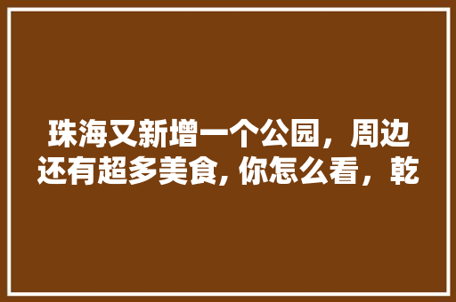 珠海又新增一个公园，周边还有超多美食, 你怎么看，乾务有什么好吃的 珠海又新增一个公园，周边还有超多美食, 你怎么看，乾务有什么好吃的 家居窍门