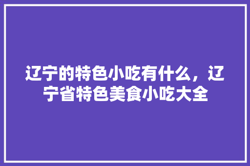 辽宁的特色小吃有什么，辽宁省特色美食小吃大全 辽宁的特色小吃有什么，辽宁省特色美食小吃大全 健康建议