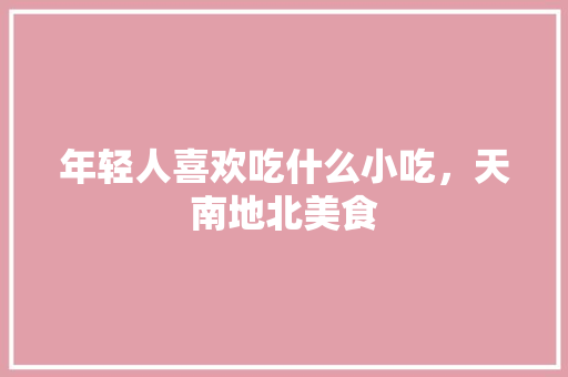 年轻人喜欢吃什么小吃，天南地北美食 年轻人喜欢吃什么小吃，天南地北美食 生活指南