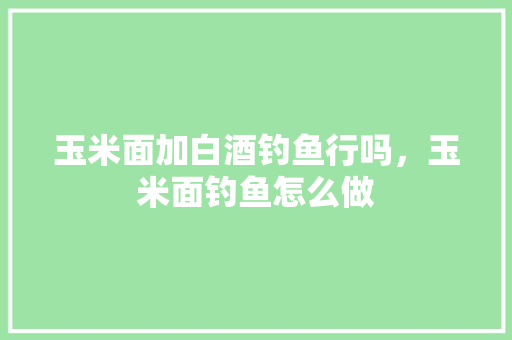 玉米面加白酒钓鱼行吗，玉米面钓鱼怎么做 玉米面加白酒钓鱼行吗，玉米面钓鱼怎么做 旅行资讯