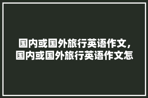 国内或国外旅行英语作文，国内或国外旅行英语作文怎么写。 国内或国外旅行英语作文，国内或国外旅行英语作文怎么写。 旅行资讯