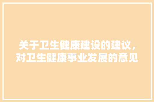 关于卫生健康建设的建议，对卫生健康事业发展的意见建议。 关于卫生健康建设的建议，对卫生健康事业发展的意见建议。 健康建议