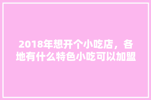 2018年想开个小吃店，各地有什么特色小吃可以加盟呢，如何加盟特色餐饮 2018年想开个小吃店，各地有什么特色小吃可以加盟呢，如何加盟特色餐饮 健康建议