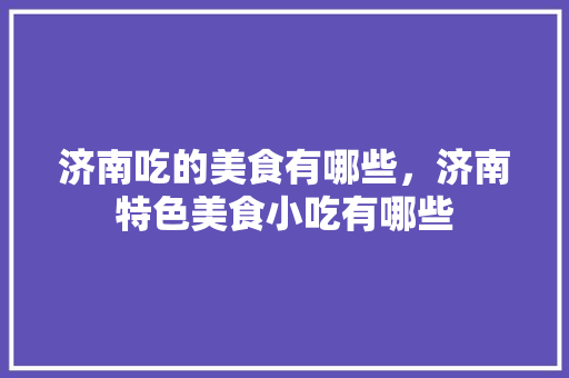济南吃的美食有哪些，济南特色美食小吃有哪些 济南吃的美食有哪些，济南特色美食小吃有哪些 生活指南