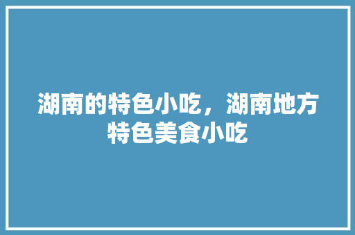 湖南的特色小吃，湖南地方特色美食小吃 湖南的特色小吃，湖南地方特色美食小吃 生活指南