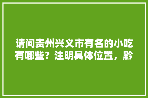 请问贵州兴义市有名的小吃有哪些？注明具体位置，黔西南特产小吃 请问贵州兴义市有名的小吃有哪些？注明具体位置，黔西南特产小吃 家居窍门