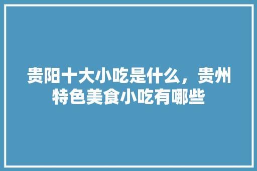 贵阳十大小吃是什么，贵州特色美食小吃有哪些 贵阳十大小吃是什么，贵州特色美食小吃有哪些 健康建议