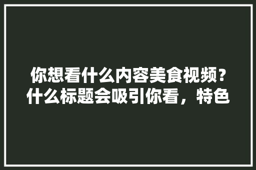 你想看什么内容美食视频？什么标题会吸引你看，特色美食小吃视频 你想看什么内容美食视频？什么标题会吸引你看，特色美食小吃视频 生活指南