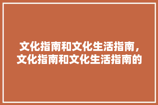 文化指南和文化生活指南，文化指南和文化生活指南的关系。 文化指南和文化生活指南，文化指南和文化生活指南的关系。 生活指南